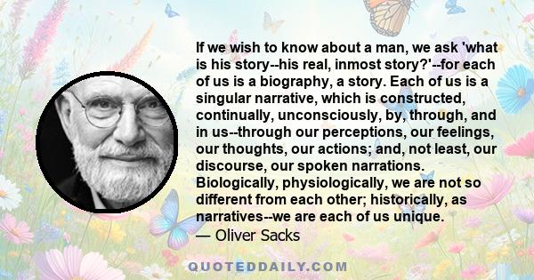 If we wish to know about a man, we ask 'what is his story--his real, inmost story?'--for each of us is a biography, a story. Each of us is a singular narrative, which is constructed, continually, unconsciously, by,