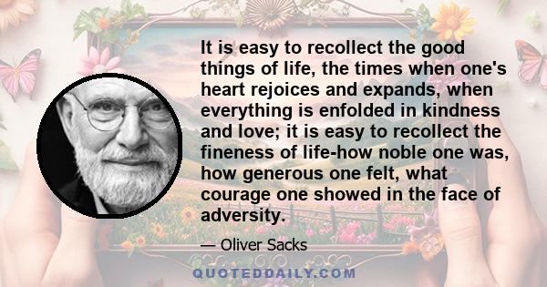 It is easy to recollect the good things of life, the times when one's heart rejoices and expands, when everything is enfolded in kindness and love; it is easy to recollect the fineness of life-how noble one was, how