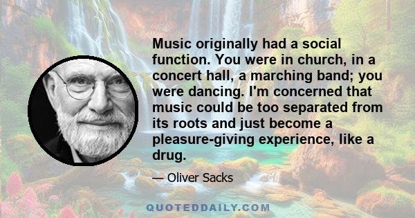 Music originally had a social function. You were in church, in a concert hall, a marching band; you were dancing. I'm concerned that music could be too separated from its roots and just become a pleasure-giving