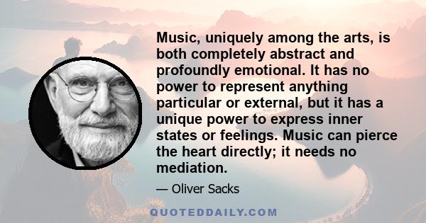 Music, uniquely among the arts, is both completely abstract and profoundly emotional. It has no power to represent anything particular or external, but it has a unique power to express inner states or feelings. Music