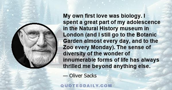 My own first love was biology. I spent a great part of my adolescence in the Natural History museum in London (and I still go to the Botanic Garden almost every day, and to the Zoo every Monday). The sense of diversity