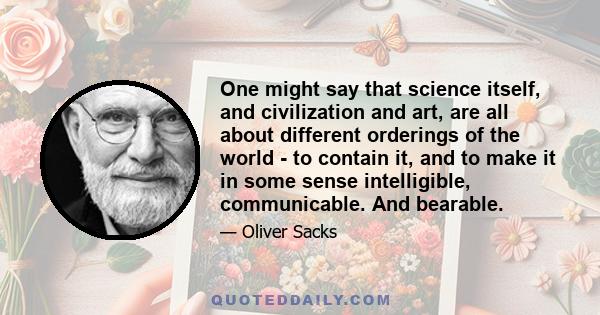 One might say that science itself, and civilization and art, are all about different orderings of the world - to contain it, and to make it in some sense intelligible, communicable. And bearable.