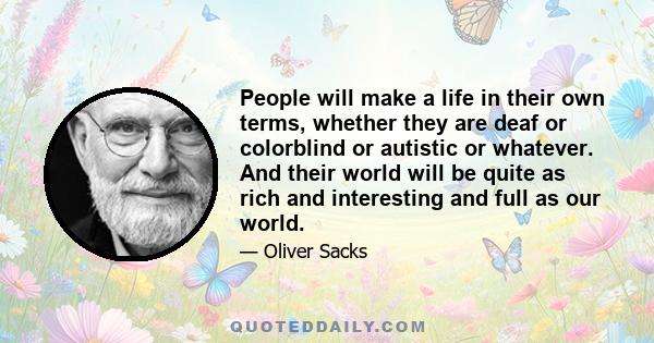 People will make a life in their own terms, whether they are deaf or colorblind or autistic or whatever. And their world will be quite as rich and interesting and full as our world.