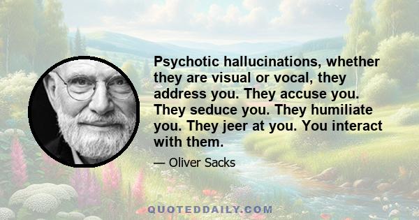 Psychotic hallucinations, whether they are visual or vocal, they address you. They accuse you. They seduce you. They humiliate you. They jeer at you. You interact with them.