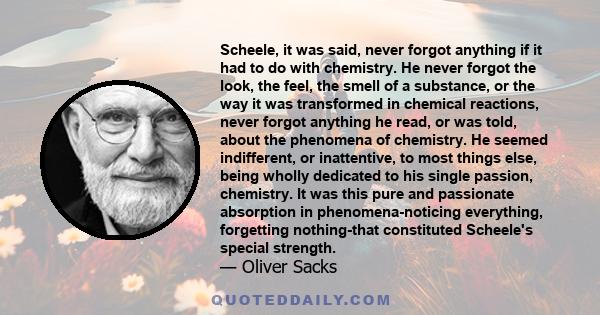 Scheele, it was said, never forgot anything if it had to do with chemistry. He never forgot the look, the feel, the smell of a substance, or the way it was transformed in chemical reactions, never forgot anything he