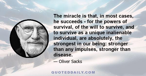 The miracle is that, in most cases, he succeeds - for the powers of survival, of the will to survive, and to survive as a unique inalienable individual, are absolutely, the strongest in our being: stronger than any