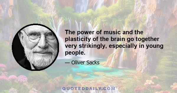 The power of music and the plasticity of the brain go together very strikingly, especially in young people.