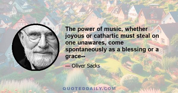 The power of music, whether joyous or cathartic must steal on one unawares, come spontaneously as a blessing or a grace--