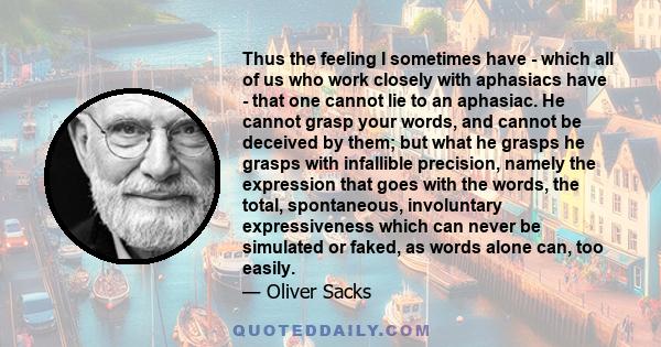 Thus the feeling I sometimes have - which all of us who work closely with aphasiacs have - that one cannot lie to an aphasiac. He cannot grasp your words, and cannot be deceived by them; but what he grasps he grasps