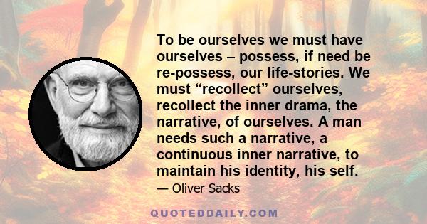 To be ourselves we must have ourselves – possess, if need be re-possess, our life-stories. We must “recollect” ourselves, recollect the inner drama, the narrative, of ourselves. A man needs such a narrative, a