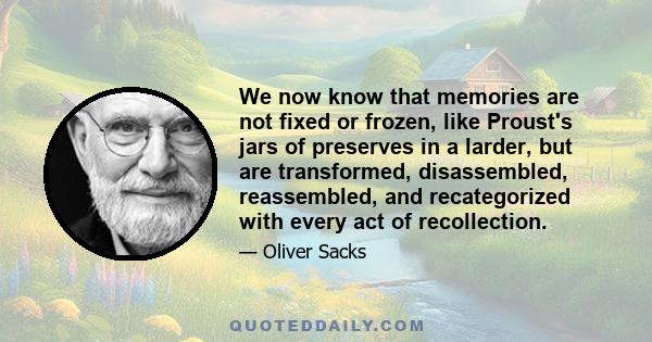 We now know that memories are not fixed or frozen, like Proust's jars of preserves in a larder, but are transformed, disassembled, reassembled, and recategorized with every act of recollection.