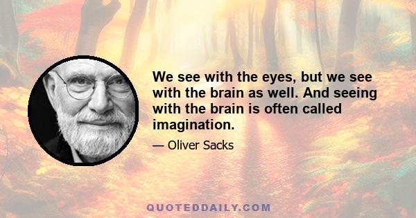 We see with the eyes, but we see with the brain as well. And seeing with the brain is often called imagination.