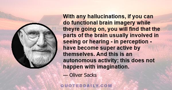 With any hallucinations, if you can do functional brain imagery while theyre going on, you will find that the parts of the brain usually involved in seeing or hearing - in perception - have become super active by