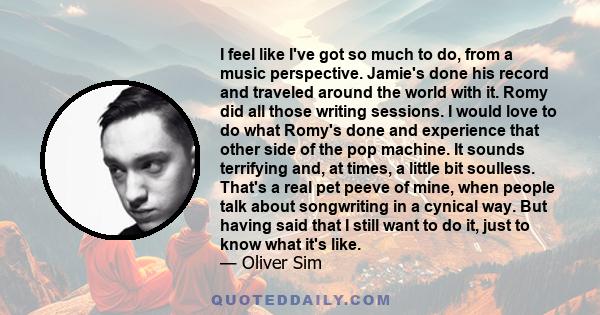 I feel like I've got so much to do, from a music perspective. Jamie's done his record and traveled around the world with it. Romy did all those writing sessions. I would love to do what Romy's done and experience that