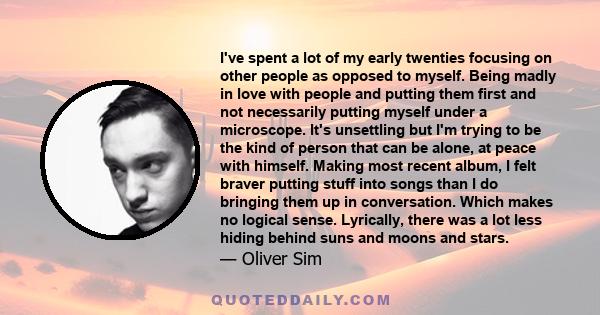 I've spent a lot of my early twenties focusing on other people as opposed to myself. Being madly in love with people and putting them first and not necessarily putting myself under a microscope. It's unsettling but I'm