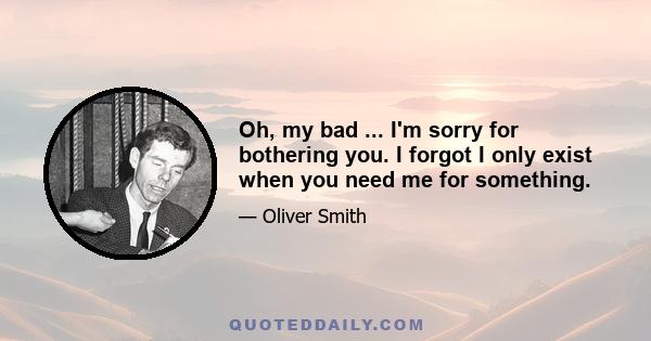 Oh, my bad ... I'm sorry for bothering you. I forgot I only exist when you need me for something.