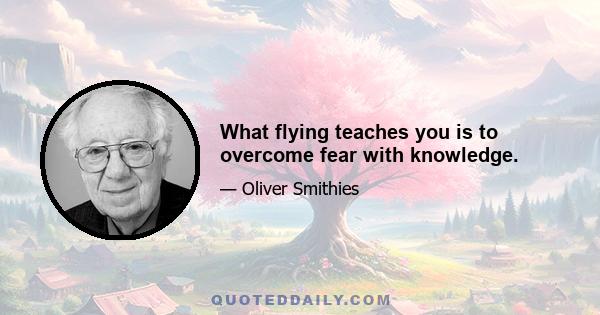 What flying teaches you is to overcome fear with knowledge.