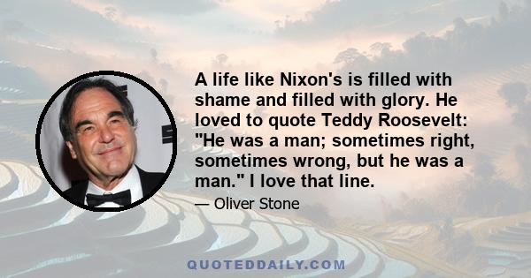 A life like Nixon's is filled with shame and filled with glory. He loved to quote Teddy Roosevelt: He was a man; sometimes right, sometimes wrong, but he was a man. I love that line.