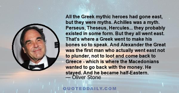 All the Greek mythic heroes had gone east, but they were myths. Achilles was a myth. Perseus, Theseus, Hercules... they probably existed in some form. But they all went east. That's where a Greek went to make his bones