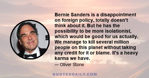 Bernie Sanders is a disappointment on foreign policy, totally doesn't think about it. But he has the possibility to be more isolationist, which would be good for us actually. We manage to kill several million people on