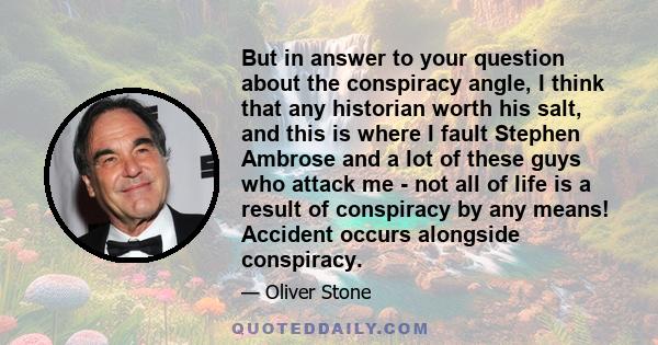 But in answer to your question about the conspiracy angle, I think that any historian worth his salt, and this is where I fault Stephen Ambrose and a lot of these guys who attack me - not all of life is a result of