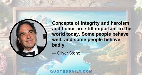 Concepts of integrity and heroism and honor are still important to the world today. Some people behave well, and some people behave badly.