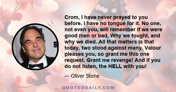 Crom, I have never prayed to you before. I have no tongue for it. No one, not even you, will remember if we were good men or bad. Why we fought, and why we died. All that matters is that today, two stood against many.