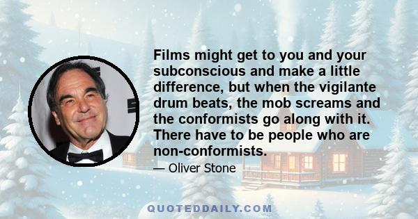 Films might get to you and your subconscious and make a little difference, but when the vigilante drum beats, the mob screams and the conformists go along with it. There have to be people who are non-conformists.