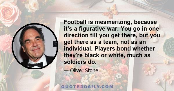 Football is mesmerizing, because it's a figurative war. You go in one direction till you get there, but you get there as a team, not as an individual. Players bond whether they're black or white, much as soldiers do.