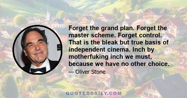 Forget the grand plan. Forget the master scheme. Forget control. That is the bleak but true basis of independent cinema. Inch by motherfuking inch we must, because we have no other choice.