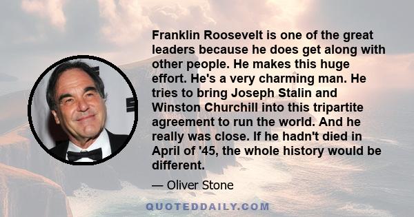 Franklin Roosevelt is one of the great leaders because he does get along with other people. He makes this huge effort. He's a very charming man. He tries to bring Joseph Stalin and Winston Churchill into this tripartite 