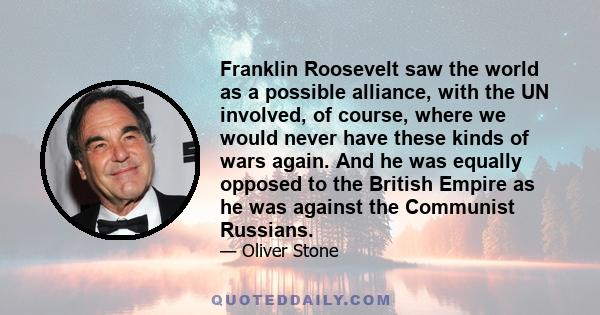 Franklin Roosevelt saw the world as a possible alliance, with the UN involved, of course, where we would never have these kinds of wars again. And he was equally opposed to the British Empire as he was against the