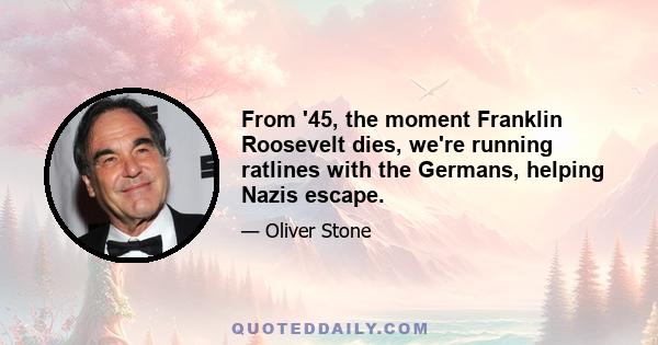 From '45, the moment Franklin Roosevelt dies, we're running ratlines with the Germans, helping Nazis escape.