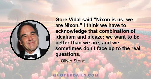 Gore Vidal said Nixon is us, we are Nixon. I think we have to acknowledge that combination of idealism and sleaze; we want to be better than we are, and we sometimes don't face up to the real questions.