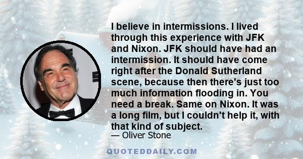 I believe in intermissions. I lived through this experience with JFK and Nixon. JFK should have had an intermission. It should have come right after the Donald Sutherland scene, because then there's just too much