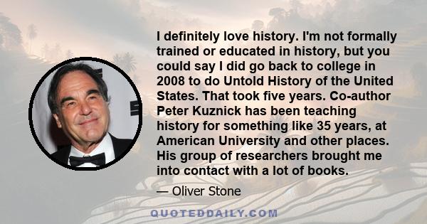 I definitely love history. I'm not formally trained or educated in history, but you could say I did go back to college in 2008 to do Untold History of the United States. That took five years. Co-author Peter Kuznick has 