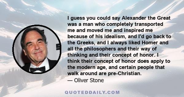 I guess you could say Alexander the Great was a man who completely transported me and moved me and inspired me because of his idealism, and I'd go back to the Greeks, and I always liked Homer and all the philosophers