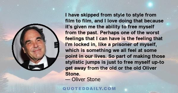 I have skipped from style to style from film to film, and I love doing that because it's given me the ability to free myself from the past. Perhaps one of the worst feelings that I can have is the feeling that I'm