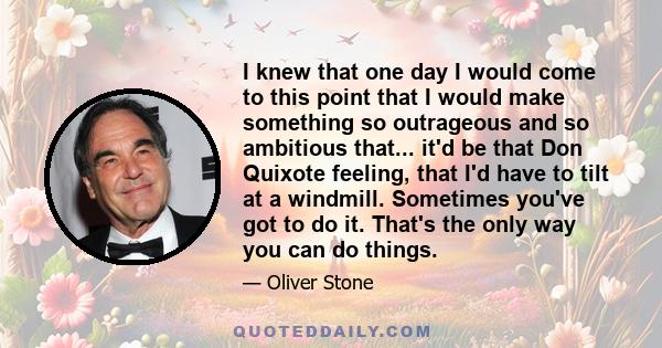 I knew that one day I would come to this point that I would make something so outrageous and so ambitious that... it'd be that Don Quixote feeling, that I'd have to tilt at a windmill. Sometimes you've got to do it.