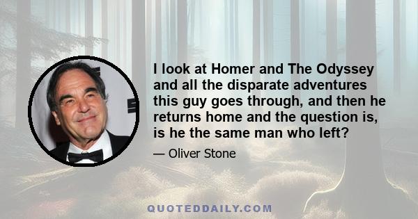 I look at Homer and The Odyssey and all the disparate adventures this guy goes through, and then he returns home and the question is, is he the same man who left?