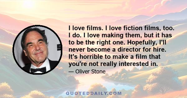 I love films. I love fiction films, too. I do. I love making them, but it has to be the right one. Hopefully, I'll never become a director for hire. It's horrible to make a film that you're not really interested in.