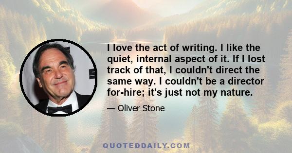 I love the act of writing. I like the quiet, internal aspect of it. If I lost track of that, I couldn't direct the same way. I couldn't be a director for-hire; it's just not my nature.