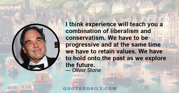 I think experience will teach you a combination of liberalism and conservatism. We have to be progressive and at the same time we have to retain values. We have to hold onto the past as we explore the future.