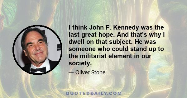 I think John F. Kennedy was the last great hope. And that's why I dwell on that subject. He was someone who could stand up to the militarist element in our society.