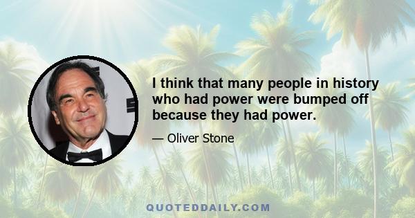 I think that many people in history who had power were bumped off because they had power.