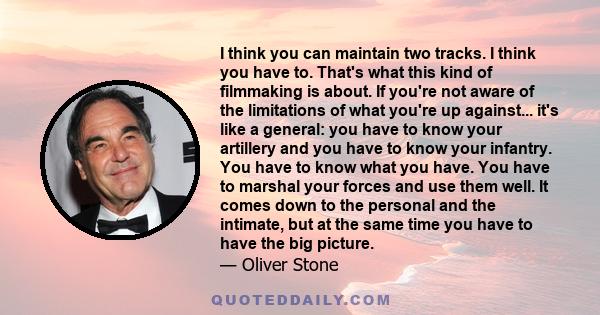 I think you can maintain two tracks. I think you have to. That's what this kind of filmmaking is about. If you're not aware of the limitations of what you're up against... it's like a general: you have to know your