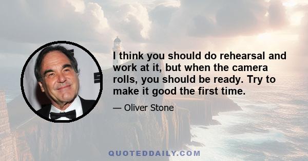 I think you should do rehearsal and work at it, but when the camera rolls, you should be ready. Try to make it good the first time.