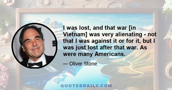 I was lost, and that war [in Vietnam] was very alienating - not that I was against it or for it, but I was just lost after that war. As were many Americans.