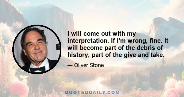 I will come out with my interpretation. If I'm wrong, fine. It will become part of the debris of history, part of the give and take.