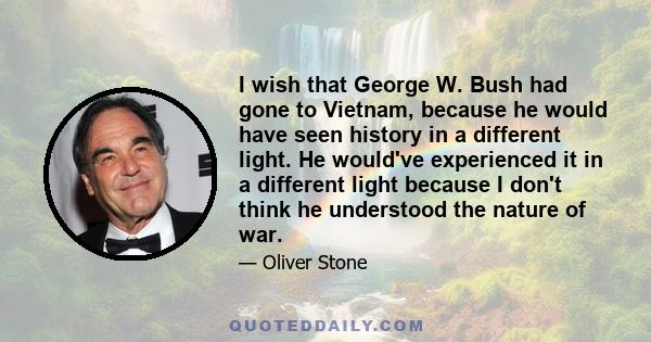 I wish that George W. Bush had gone to Vietnam, because he would have seen history in a different light. He would've experienced it in a different light because I don't think he understood the nature of war.